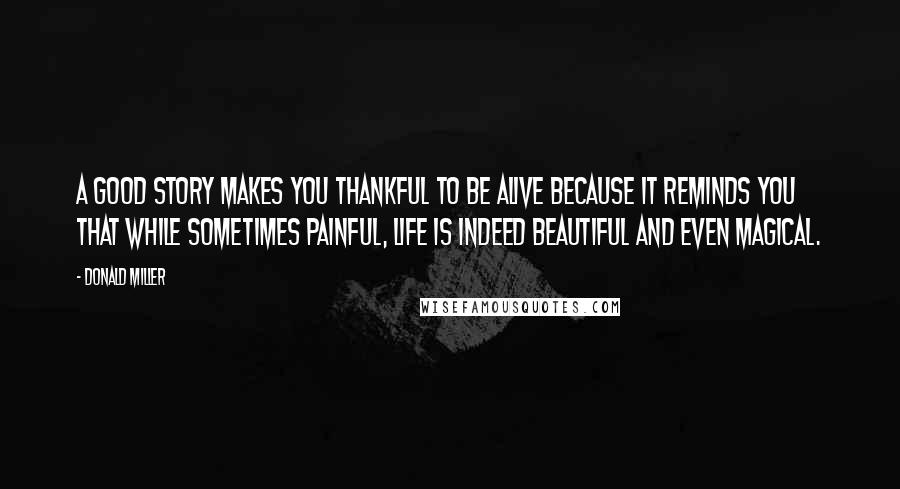 Donald Miller Quotes: A good story makes you thankful to be alive because it reminds you that while sometimes painful, life is indeed beautiful and even magical.