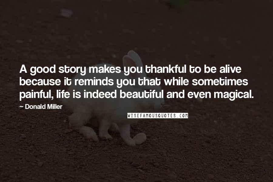 Donald Miller Quotes: A good story makes you thankful to be alive because it reminds you that while sometimes painful, life is indeed beautiful and even magical.