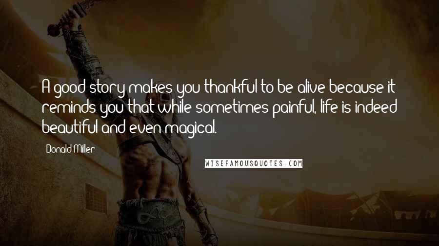 Donald Miller Quotes: A good story makes you thankful to be alive because it reminds you that while sometimes painful, life is indeed beautiful and even magical.