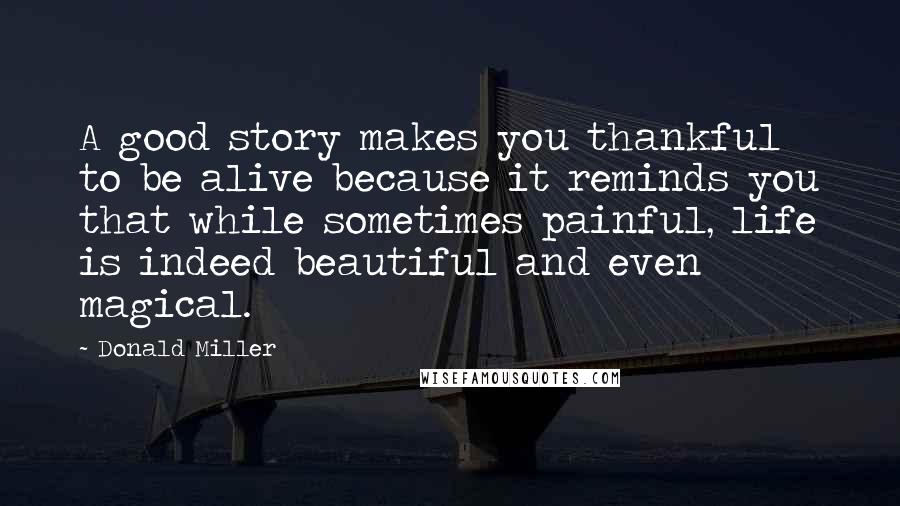 Donald Miller Quotes: A good story makes you thankful to be alive because it reminds you that while sometimes painful, life is indeed beautiful and even magical.