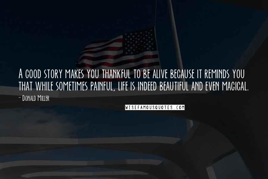 Donald Miller Quotes: A good story makes you thankful to be alive because it reminds you that while sometimes painful, life is indeed beautiful and even magical.