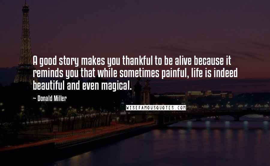 Donald Miller Quotes: A good story makes you thankful to be alive because it reminds you that while sometimes painful, life is indeed beautiful and even magical.