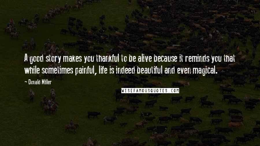 Donald Miller Quotes: A good story makes you thankful to be alive because it reminds you that while sometimes painful, life is indeed beautiful and even magical.