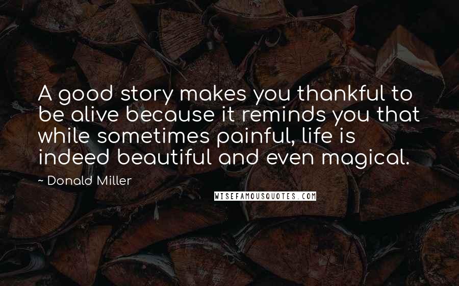 Donald Miller Quotes: A good story makes you thankful to be alive because it reminds you that while sometimes painful, life is indeed beautiful and even magical.