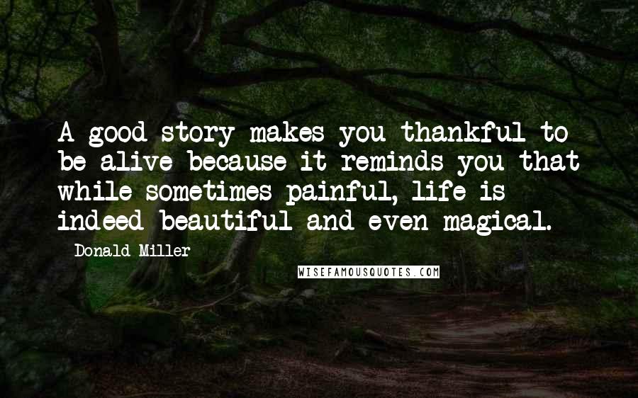 Donald Miller Quotes: A good story makes you thankful to be alive because it reminds you that while sometimes painful, life is indeed beautiful and even magical.