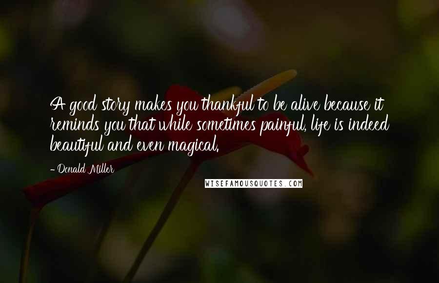 Donald Miller Quotes: A good story makes you thankful to be alive because it reminds you that while sometimes painful, life is indeed beautiful and even magical.