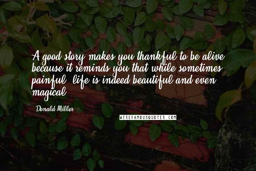 Donald Miller Quotes: A good story makes you thankful to be alive because it reminds you that while sometimes painful, life is indeed beautiful and even magical.