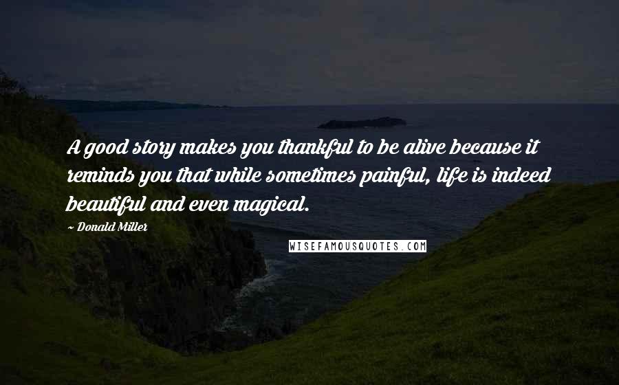 Donald Miller Quotes: A good story makes you thankful to be alive because it reminds you that while sometimes painful, life is indeed beautiful and even magical.