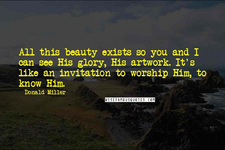 Donald Miller Quotes: All this beauty exists so you and I can see His glory, His artwork. It's like an invitation to worship Him, to know Him.
