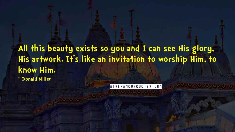 Donald Miller Quotes: All this beauty exists so you and I can see His glory, His artwork. It's like an invitation to worship Him, to know Him.