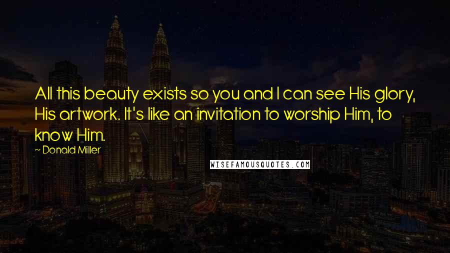 Donald Miller Quotes: All this beauty exists so you and I can see His glory, His artwork. It's like an invitation to worship Him, to know Him.
