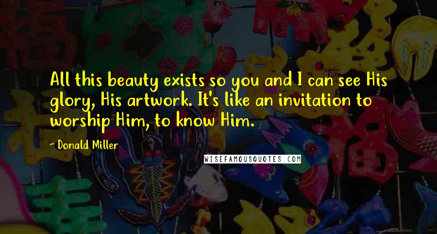 Donald Miller Quotes: All this beauty exists so you and I can see His glory, His artwork. It's like an invitation to worship Him, to know Him.