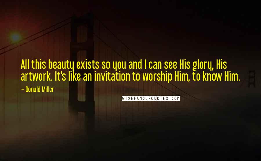 Donald Miller Quotes: All this beauty exists so you and I can see His glory, His artwork. It's like an invitation to worship Him, to know Him.