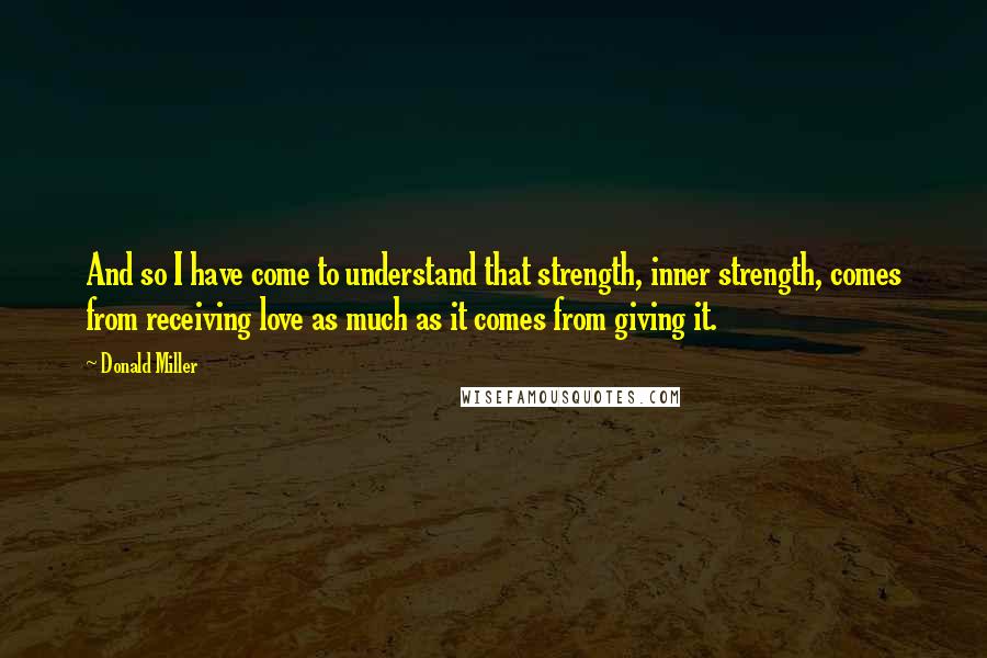 Donald Miller Quotes: And so I have come to understand that strength, inner strength, comes from receiving love as much as it comes from giving it.