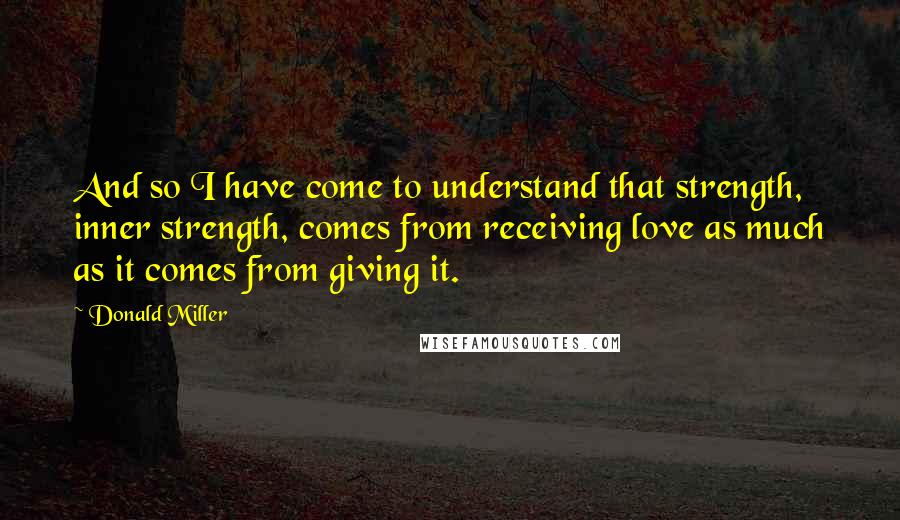 Donald Miller Quotes: And so I have come to understand that strength, inner strength, comes from receiving love as much as it comes from giving it.