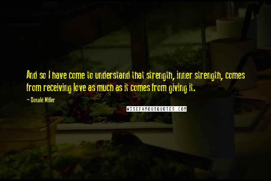 Donald Miller Quotes: And so I have come to understand that strength, inner strength, comes from receiving love as much as it comes from giving it.