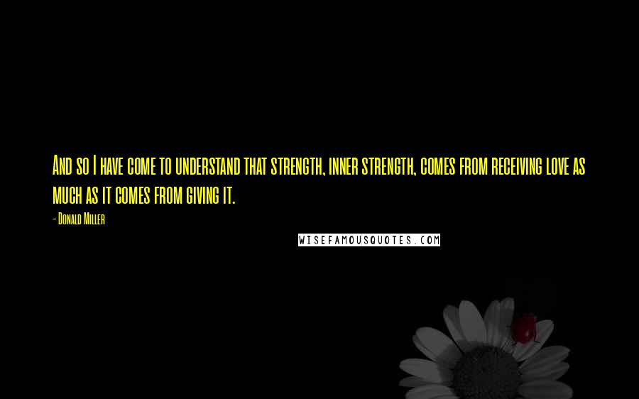 Donald Miller Quotes: And so I have come to understand that strength, inner strength, comes from receiving love as much as it comes from giving it.