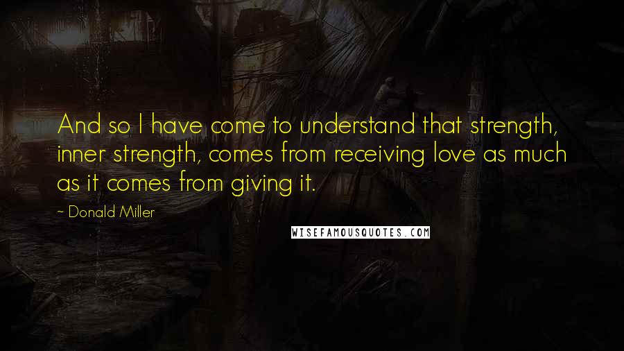 Donald Miller Quotes: And so I have come to understand that strength, inner strength, comes from receiving love as much as it comes from giving it.