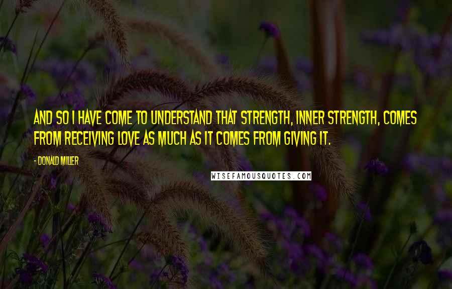 Donald Miller Quotes: And so I have come to understand that strength, inner strength, comes from receiving love as much as it comes from giving it.