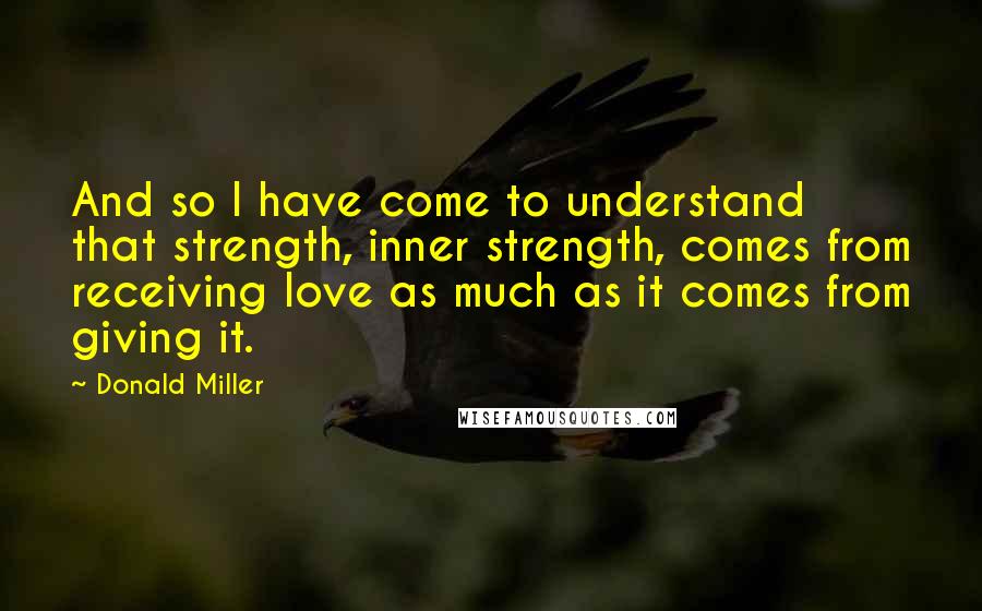 Donald Miller Quotes: And so I have come to understand that strength, inner strength, comes from receiving love as much as it comes from giving it.