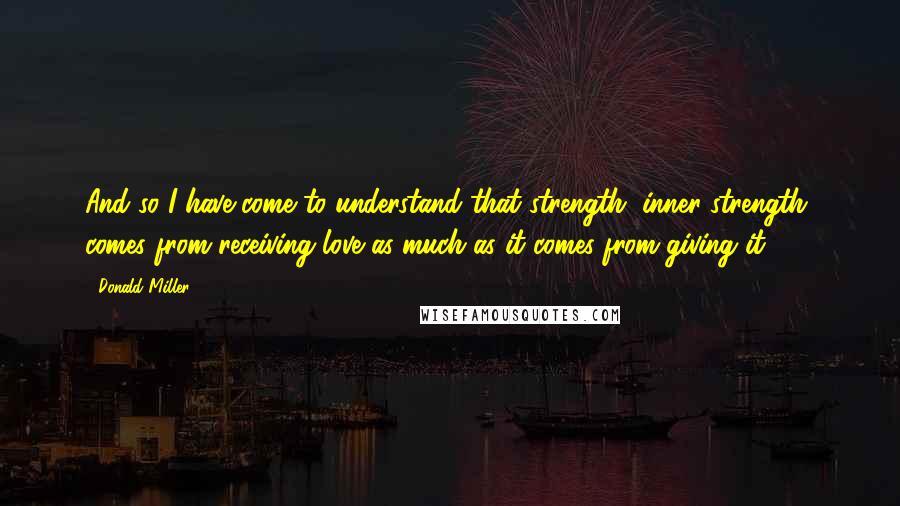 Donald Miller Quotes: And so I have come to understand that strength, inner strength, comes from receiving love as much as it comes from giving it.