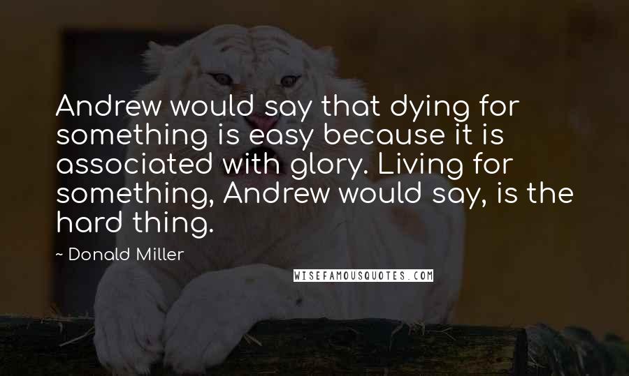 Donald Miller Quotes: Andrew would say that dying for something is easy because it is associated with glory. Living for something, Andrew would say, is the hard thing.
