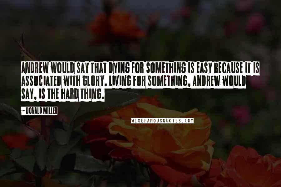 Donald Miller Quotes: Andrew would say that dying for something is easy because it is associated with glory. Living for something, Andrew would say, is the hard thing.