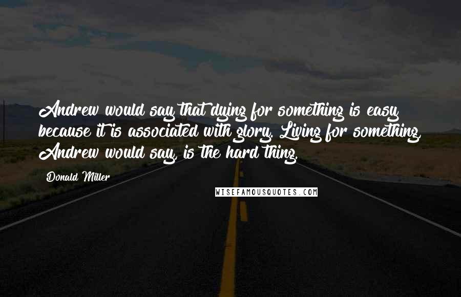 Donald Miller Quotes: Andrew would say that dying for something is easy because it is associated with glory. Living for something, Andrew would say, is the hard thing.