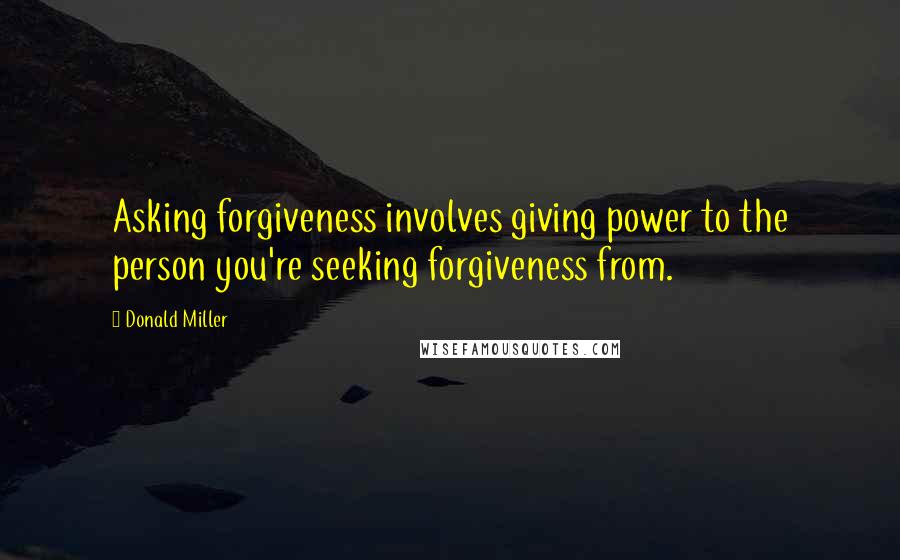 Donald Miller Quotes: Asking forgiveness involves giving power to the person you're seeking forgiveness from.