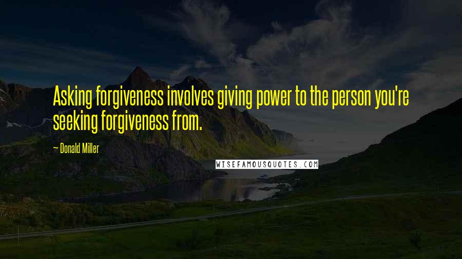 Donald Miller Quotes: Asking forgiveness involves giving power to the person you're seeking forgiveness from.