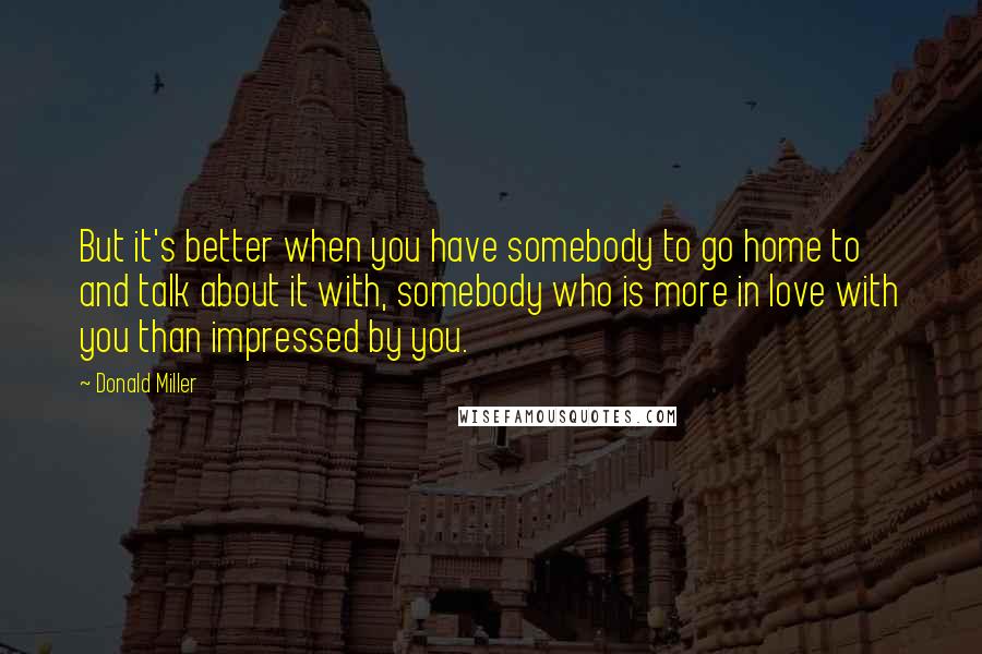 Donald Miller Quotes: But it's better when you have somebody to go home to and talk about it with, somebody who is more in love with you than impressed by you.