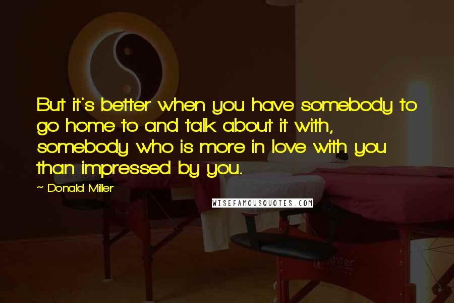 Donald Miller Quotes: But it's better when you have somebody to go home to and talk about it with, somebody who is more in love with you than impressed by you.