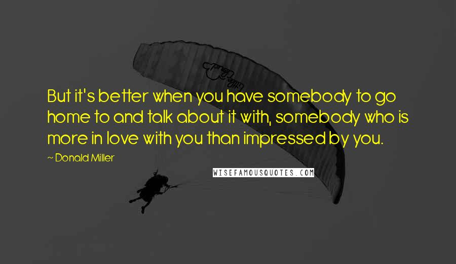 Donald Miller Quotes: But it's better when you have somebody to go home to and talk about it with, somebody who is more in love with you than impressed by you.
