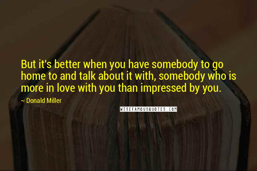 Donald Miller Quotes: But it's better when you have somebody to go home to and talk about it with, somebody who is more in love with you than impressed by you.