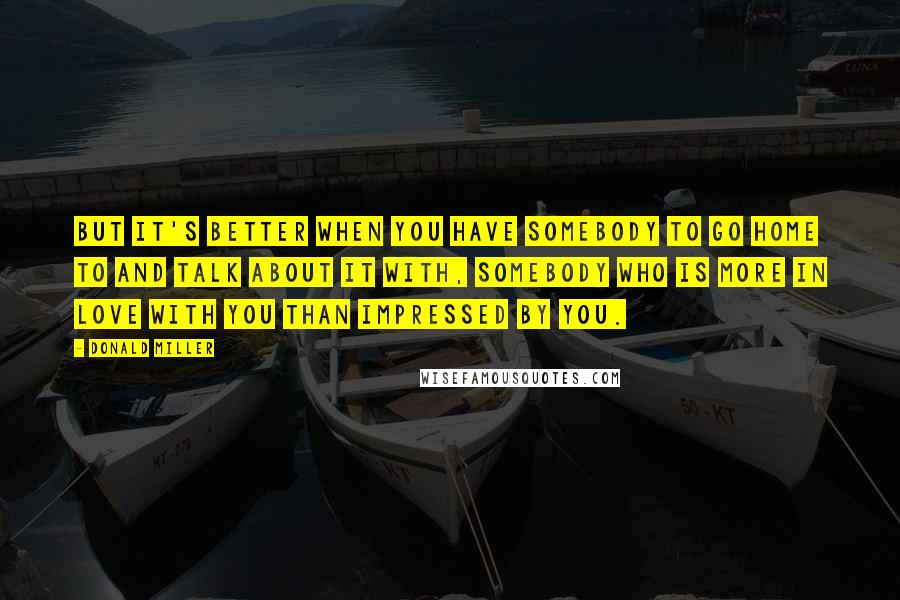 Donald Miller Quotes: But it's better when you have somebody to go home to and talk about it with, somebody who is more in love with you than impressed by you.