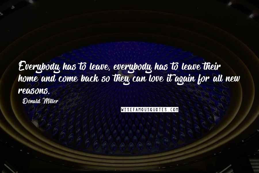 Donald Miller Quotes: Everybody has to leave, everybody has to leave their home and come back so they can love it again for all new reasons.