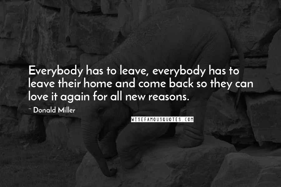 Donald Miller Quotes: Everybody has to leave, everybody has to leave their home and come back so they can love it again for all new reasons.