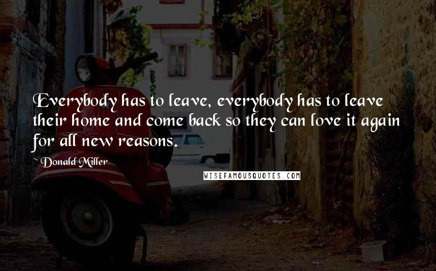 Donald Miller Quotes: Everybody has to leave, everybody has to leave their home and come back so they can love it again for all new reasons.