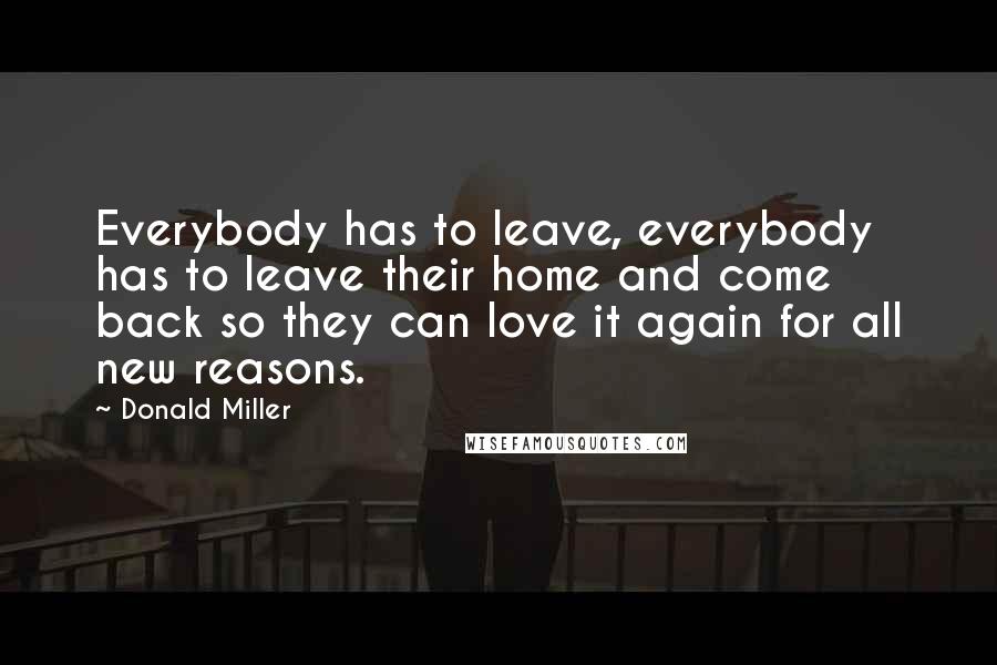 Donald Miller Quotes: Everybody has to leave, everybody has to leave their home and come back so they can love it again for all new reasons.