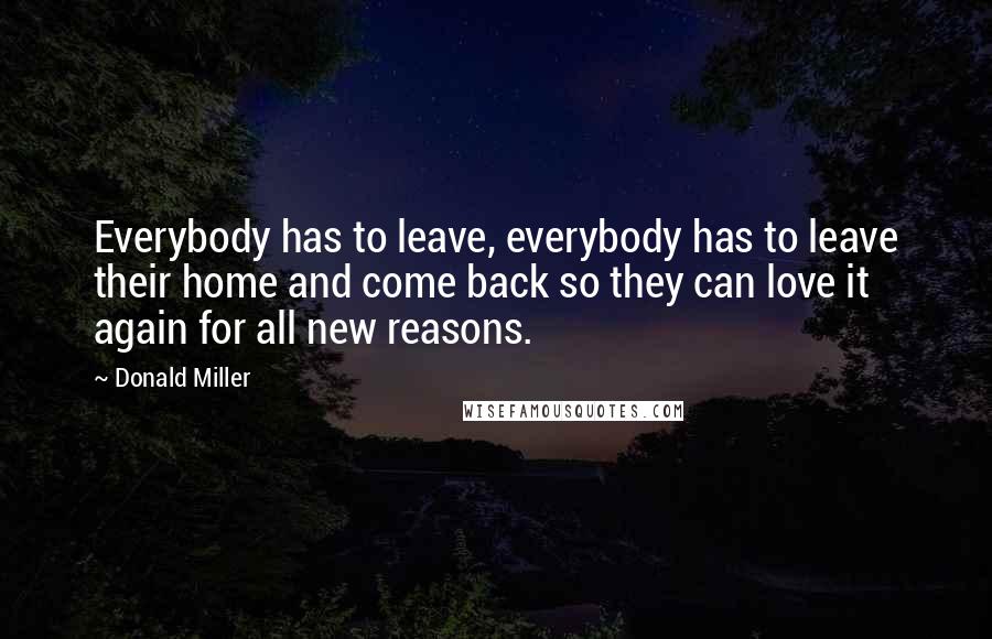 Donald Miller Quotes: Everybody has to leave, everybody has to leave their home and come back so they can love it again for all new reasons.