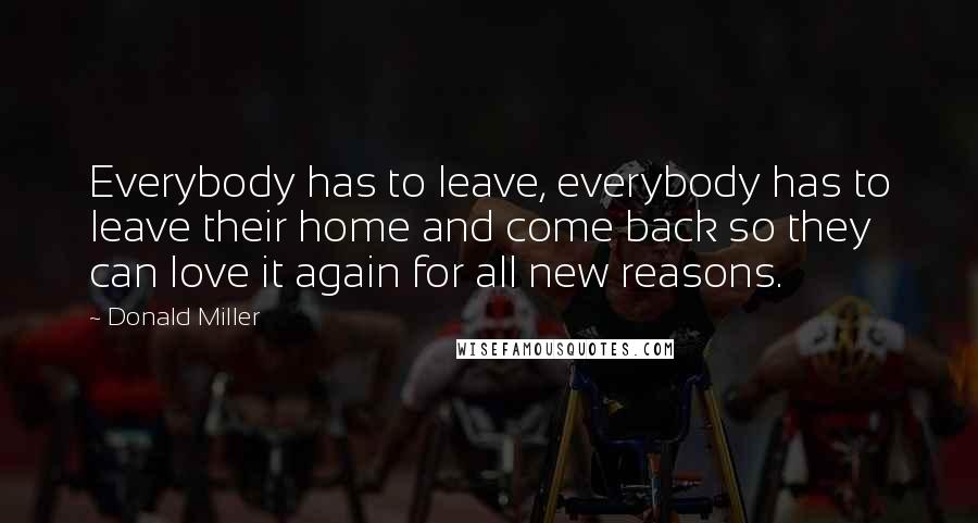 Donald Miller Quotes: Everybody has to leave, everybody has to leave their home and come back so they can love it again for all new reasons.