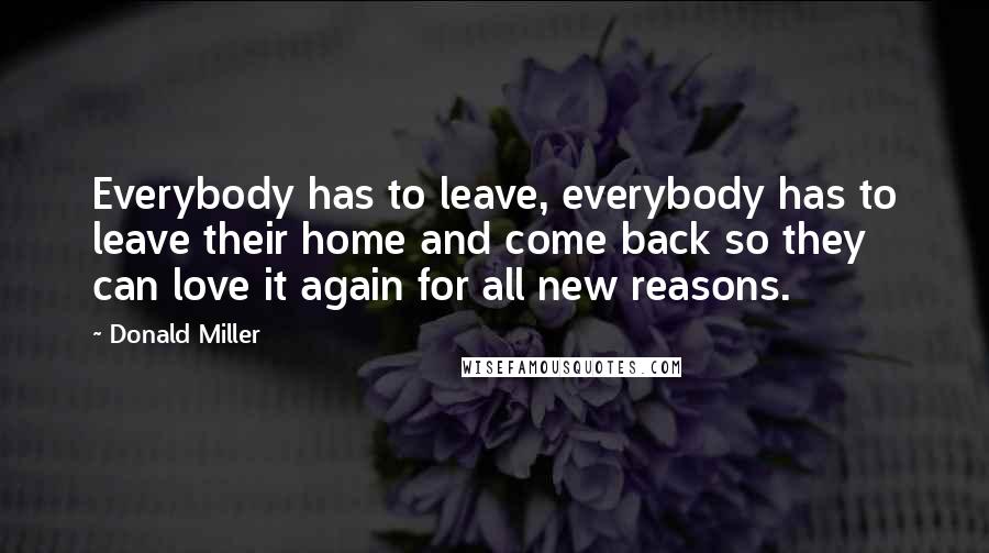 Donald Miller Quotes: Everybody has to leave, everybody has to leave their home and come back so they can love it again for all new reasons.