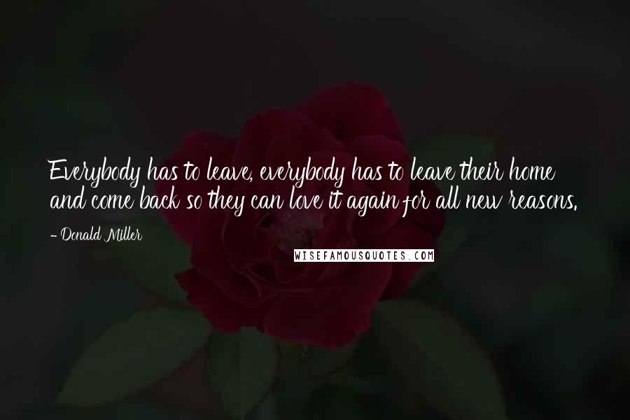 Donald Miller Quotes: Everybody has to leave, everybody has to leave their home and come back so they can love it again for all new reasons.