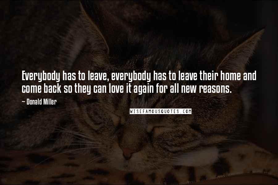 Donald Miller Quotes: Everybody has to leave, everybody has to leave their home and come back so they can love it again for all new reasons.