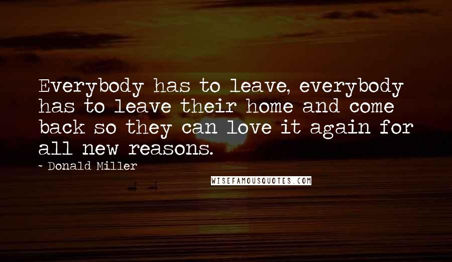 Donald Miller Quotes: Everybody has to leave, everybody has to leave their home and come back so they can love it again for all new reasons.