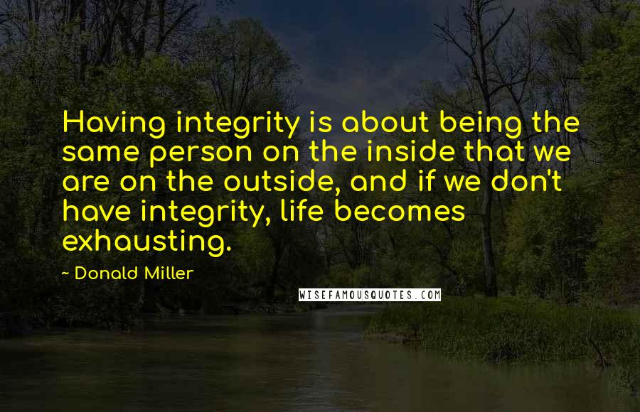 Donald Miller Quotes: Having integrity is about being the same person on the inside that we are on the outside, and if we don't have integrity, life becomes exhausting.