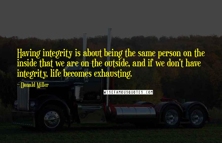 Donald Miller Quotes: Having integrity is about being the same person on the inside that we are on the outside, and if we don't have integrity, life becomes exhausting.