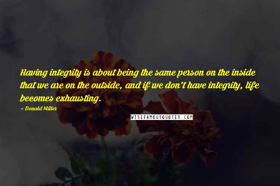 Donald Miller Quotes: Having integrity is about being the same person on the inside that we are on the outside, and if we don't have integrity, life becomes exhausting.