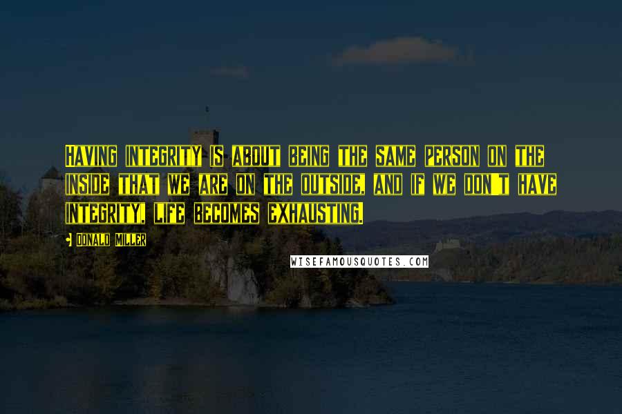 Donald Miller Quotes: Having integrity is about being the same person on the inside that we are on the outside, and if we don't have integrity, life becomes exhausting.