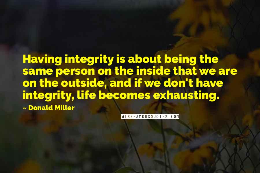 Donald Miller Quotes: Having integrity is about being the same person on the inside that we are on the outside, and if we don't have integrity, life becomes exhausting.